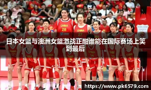 日本女篮与澳洲女篮激战正酣谁能在国际赛场上笑到最后
